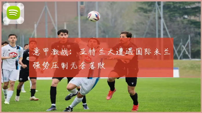 意甲激战：亚特兰大遭遇国际米兰强势压制无奈落败