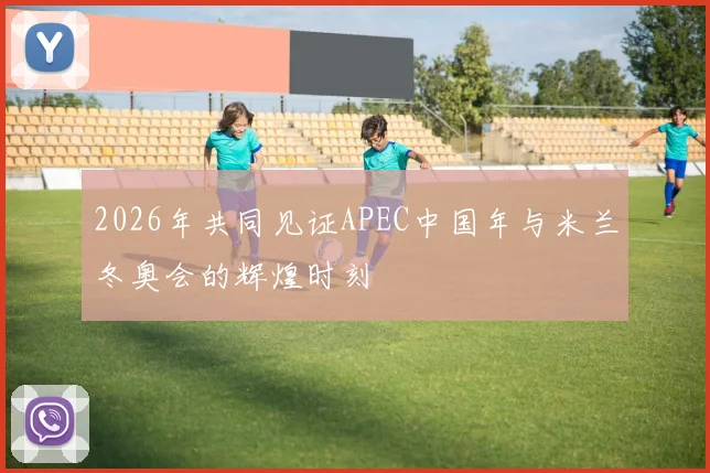 2026年共同见证APEC中国年与米兰冬奥会的辉煌时刻