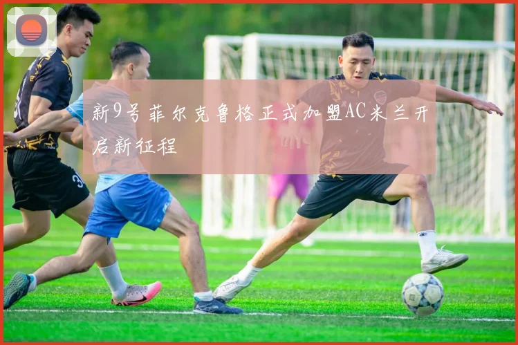 新9号菲尔克鲁格正式加盟AC米兰开启新征程